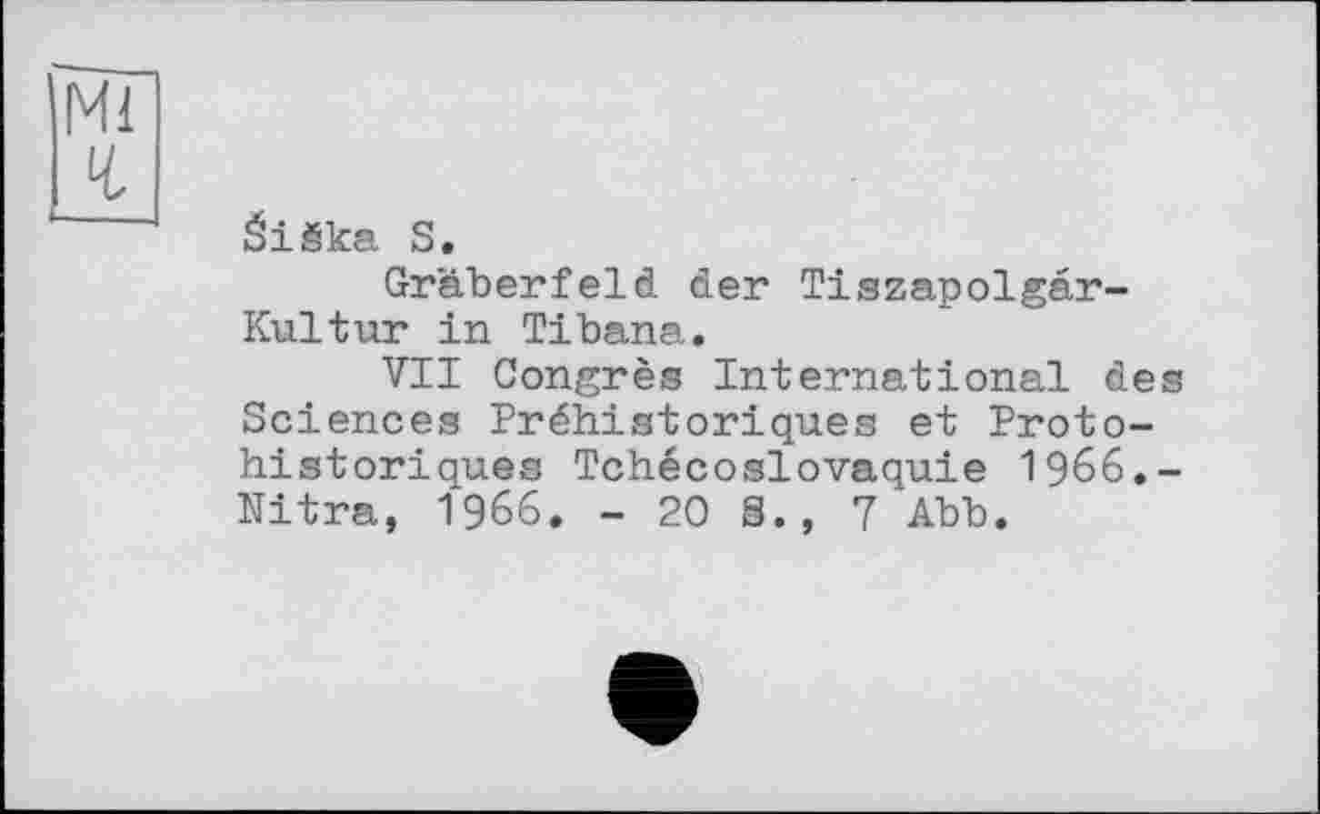 ﻿Ml ч
éiëka S.
Gräberfeld der Tiszapolgâr-Kultur in Tibana»
VII Congrès International des Sciences Préhistoriques et Protohistoriques Tchécoslovaquie 1966.-Nitra, I960. - 20 S., 7 Abb.